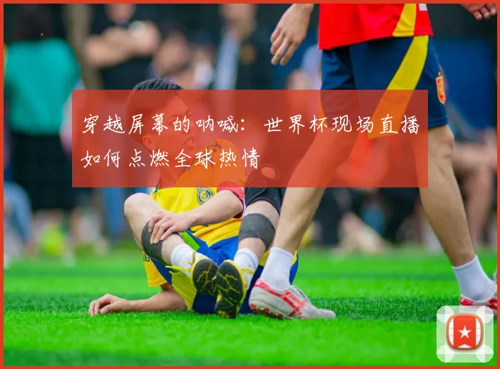 穿越屏幕的呐喊：世界杯现场直播如何点燃全球热情